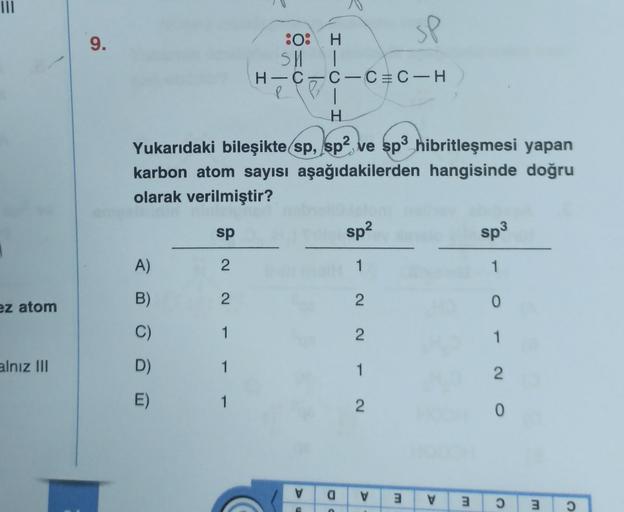 |||
ez atom
alnız III
sp
9.
:O: H
SH
H-C
I
C-CC-H
1
H
Yukarıdaki bileşikte sp, sp² ve sp3 hibritleşmesi yapan
karbon atom sayısı aşağıdakilerden hangisinde doğru
olarak verilmiştir?
sp
sp²
sp³
A)
2
1
1
2
2
1
2
1
1
2
a V
O
B)
D)
E)
V
G
3
V
3
0
1
2
0
Ɔ
3 0