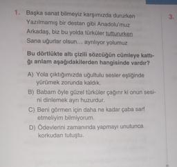 1. Başka sanat bilmeyiz karşımızda dururken
Yazılmamış bir destan gibi Anadolu'muz
Arkadaş, biz bu yolda türküler tuttururken
Sana uğurlar olsun... ayrılıyor yolumuz
Bu dörtlükte altı çizili sözcüğün cümleye katti-
ğı anlam aşağıdakilerden hangisinde vardır?
A) Yola çıktığımızda uğultulu sesler eşliğinde
yürümek zorunda kaldık.
B) Babam öyle güzel türküler çağırır ki onun sesi-
ni dinlemek ayrı huzurdur.
C) Beni görmen için daha ne kadar çaba sarf
etmeliyim bilmiyorum.
D) Ödevlerini zamanında yapmayı unutunca
korkudan tutuştu.
3.