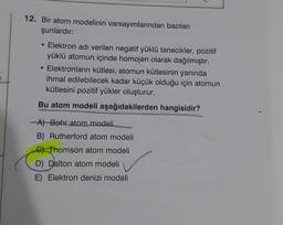 12. Bir atom modelinin varsayımlarından bazıları
şunlardır:
• Elektron adı verilen negatif yüklü tanecikler, pozitif
yüklü atomun içinde homojen olarak dağılmıştır.
• Elektronların kütlesi, atomun kütlesinin yanında
ihmal edilebilecek kadar küçük olduğu için atomun
kütlesini pozitif yükler oluşturur.
Bu atom modeli aşağıdakilerden hangisidir?
-A) Bohr atom modeli
B) Rutherford atom modeli
C) Thomson atom modeli
D) Dalton atom modeli
E) Elektron denizi modeli