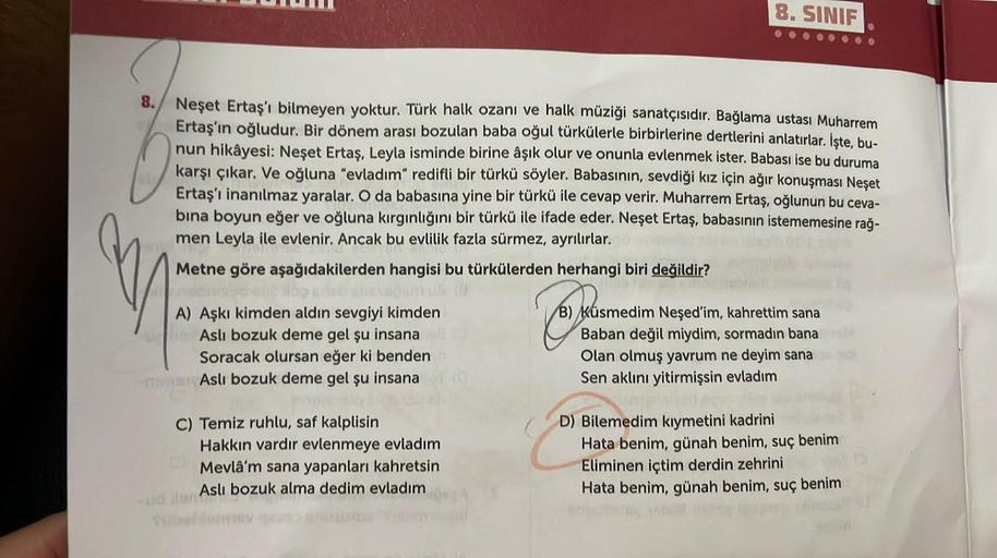 8. SINIF
8. Neşet Ertaş'ı bilmeyen yoktur. Türk halk ozanı ve halk müziği sanatçısıdır. Bağlama ustası Muharrem
Ertaş'ın oğludur. Bir dönem arası bozulan baba oğul türkülerle birbirlerine dertlerini anlatırlar. İşte, bu-
nun hikâyesi: Neşet Ertaş, Leyla is