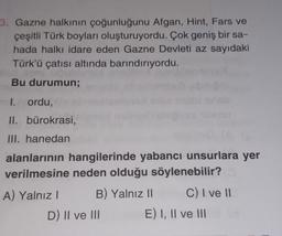 3. Gazne halkının çoğunluğunu Afgan, Hint, Fars ve
çeşitli Türk boyları oluşturuyordu. Çok geniş bir sa-
hada halkı idare eden Gazne Devleti az sayıdaki
Türk'ü çatısı altında barındırıyordu.
bli
Bu durumun;
I. ordu,
II. bürokrasi,
III. hanedan
alanlarının