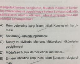 Aşağıdakilerden hangisinin, Mustafa Kemal'in kurtu-
luş mücadelesini uygulamaya koyma konusundaki dü-
şüncelerini olumlu etkileyen ulusal girişimlerden biri
olduğu savunulamaz?
A) Rum çetelerine karşı İslam İhtilali Komitesinin kurul-
ması
B) Saltanat Şurasının toplanması
C) Subay ve sivillerin, Mondros Mütarekesi hükümlerini
geçiştirmesi
D) Müdafaa-i hukuk derneklerinin kurulması
E) Ermeni tehdidine karşı Kars İslam Şurasının oluşturul-
ması