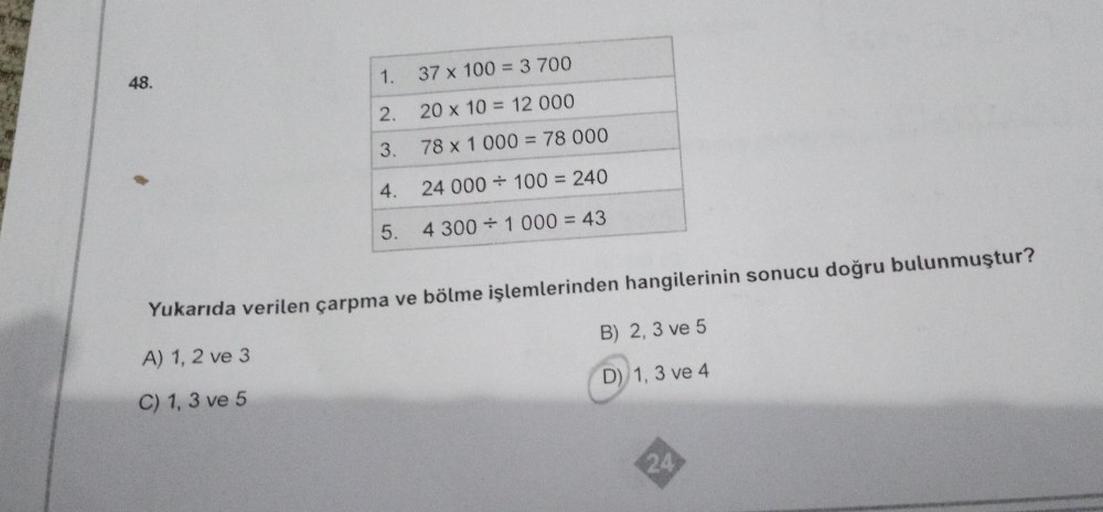 48.
1.
37 x 100 = 3 700
2.
20 x 10 = 12 000
3.
78 x 1 000 = 78 000
4.
24 000 100 = 240
5.
4 3001 000 = 43
Yukarıda verilen çarpma ve bölme işlemlerinden hangilerinin sonucu doğru bulunmuştur?
A) 1, 2 ve 3
B) 2, 3 ve 5
C) 1, 3 ve 5
D) 1, 3 ve 4
24