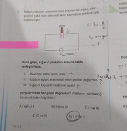 2. letken plakaları arasında hava bulunan bir sığaç, etkin
gerilimi sabit olan alternatif akım kaynağına şekildeki gibi
bağlanmıştır.
c = E₂.
tahta
d
Eo artıyor
C↑
V
etkin
(Sabit)
Buna göre; sığacın plakaları arasına tahta
yerleştirilirse,
1.
Devrenin etkin akımı artar.
II. Sığacın uçları arasındaki etkin gerilim değişmez. ?
III. Sığacın kapasitif reaktansı azalır.+
yargılarından hangileri doğrudur? (Tahtanın yalıtkanlığı
havanınkinden büyüktür.)
A) Yalnız I
B) Yalnız III
C) I ve III
D) II ve III
1.D 2.E
E) I, II e III
sığaç
başla
deva
Bur
1.
+
Vet=et 2 + "1
11
SO
A)