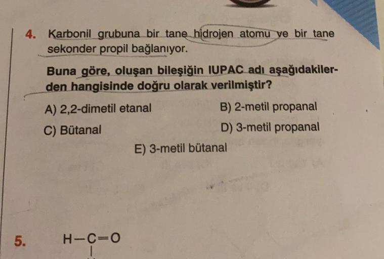 4. Karbonil grubuna bir tane hidrojen atomu ve bir tane
sekonder propil bağlanıyor.
Buna göre, oluşan bileşiğin IUPAC adı aşağıdakiler-
den hangisinde doğru olarak verilmiştir?
A) 2,2-dimetil etanal
B) 2-metil propanal
C) Bütanal
D) 3-metil propanal
E) 3-m