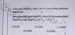 B
15. 0,06 gram Mg(OH), katısı 100 mL suya atılıp yeterince
bekleniyor.
Buna göre, kaç gram Mg(OH)₂ katışi çözünmeden kalır?
(Mg(OH)₂ =58, Mg(OH₂) için K = 4x10
10-2
C) 0,003
A) 0,001
B) 0,002
D) 0,004
E) 0,005