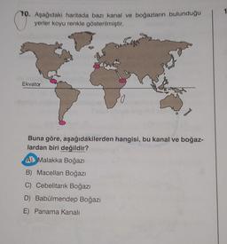 C
10. Aşağıdaki haritada bazı kanal ve boğazların bulunduğu
yerler koyu renkle gösterilmiştir.
Ekvator
Buna göre, aşağıdakilerden hangisi, bu kanal ve boğaz-
lardan biri değildir?
A Malakka Boğazı
B) Macellan Boğazı
C) Cebelitarık Boğazı
D) Babülmendep Boğazı
E) Panama Kanalı
1