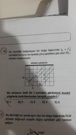 DALGALARI
10. Su derinliği değişmeyen bir dalga leğeninde t = C
anındaki konumu ve hareket yönü şekildeki gibi olan KL
atması oluşturuluyor.
düzlem yansıtıcı
#
K
Bu atmanın belli bir t anındaki görünümü kesikli
çizgilerle belirtilenlerden hangisi olabilir?
A) 1
B) 2 C) 3
D) 4
E) 5
1.) Su derinliği her yerde aynı olan bir dalga leğeninde KLM
atması doğrusal engele doğru şekildeki gibi hareket
ediyor.
60
engel