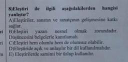 ile ilgili aşağıdakilerden hangisi
8) Eleştiri
yanlıştır?
A)Eleştiriler, sanatın ve sanatçının gelişmesine katkı
sağlar.
mi
B)Eleştiri yazanı nesnel olmak zorundadır.
Düşüncesini belgelerle kanıtlamalı.
ri
C)Eleştiri hem olumlu hem de olumsuz olabilir.
D)Eleştiride açık ve anlaşılır bir dil kullanılmalıdır.
E) Eleştirilerde samimi bir üslup kullanılır.
m