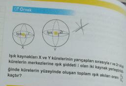 Örnek
X
X
Y
Işık kaynakları X ve Y kürelerinin yarıçapları sırasıyla r ve 2r olup
kürelerin merkezlerine ışık şiddeti I olan iki kaynak yerleştirildi
ğinde kürelerin yüzeyinde oluşan toplam ışık akıları oranı
kaçtır?
Işık
Işık