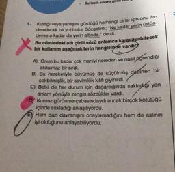 Bu testi; sınava giren
1. Kızdığı veya yanlışını gördüğü herhangi birisi için onu ifa-
de edecek bir yol bulur, Sözgelimi; "Ne kadar yerin üstün-
deyse o kadar da yerin altında." derdi.
Bu cümledeki altı çizili sözü anlamca karşılayabilecek
bir kullanım aşağıdakilerin hangisinde vardır?
A) Onun bu kadar çok maniyi nereden ve nasıl öğrendiği
akilalmaz bir sırdı.
B) Bu hareketiyle büyümüş de küçülmüş dedirten bir
çokbilmişlik, bir sevimlilik kılıfı giyinirdi.
C) Belki de her durum için dağarcığında sakladığı yan
anlam yönüyle zengin sözcükler vardı.
D) Kurnaz görünme çabasındaydı ancak birçok kötülüğü
içinde sakladığı anlaşılıyordu.
Hem bazı davranışını onaylamadığını hem de aslının
iyi olduğunu anlayabiliyordu.