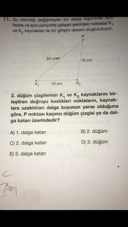 11. Su derinliği değişmeyen bir dalga leğeninde aynı
fazda ve aynı periyotta çalışan şekildeki noktasal K,
ve K₂ kaynakları ile bir girişim deseni oluşturuluyor.
P
24 cm
16 cm
K₁
10 cm
K₂
2. düğüm çizgilerinin K, ve K₂ kaynaklarını bir-
leştiren doğruyu kestikleri noktaların, kaynak-
lara uzaklıkları dalga boyunun yarısı olduğuna
göre, P noktası kaçıncı düğüm çizgisi ya da dal-
ga katarı üzerindedir?
A) 1. dalga katarı
B) 2. düğüm
C) 2. dalga katarı
D) 3. düğüm
E) 3. dalga katarı
C
Boy