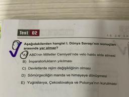 Test 02
1. E 2. B
Aşağıdakilerden hangisi I. Dünya Savaşı'nın sonuçları
arasında yer almaz?
the
A ABD'nin Milletler Cemiyeti'nde veto hakkı elde etmesi
B) İmparatorlukların yıkılması
C) Devletlerde rejim değişikliğinin olması
D) Sömürgeciliğin manda ve himayeye dönüşmesi
E) Yugoslavya, Çekoslovakya ve Polonya'nın kurulması
11 svl(3
1 (d
g
3. A