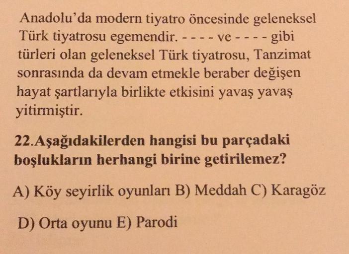 Anadolu'da modern tiyatro öncesinde geleneksel
Türk tiyatrosu egemendir. - - - - ve - - - - gibi
türleri olan geleneksel Türk tiyatrosu, Tanzimat
sonrasında da devam etmekle beraber değişen
hayat şartlarıyla birlikte etkisini yavaş yavaş
yitirmiştir.
22.Aş