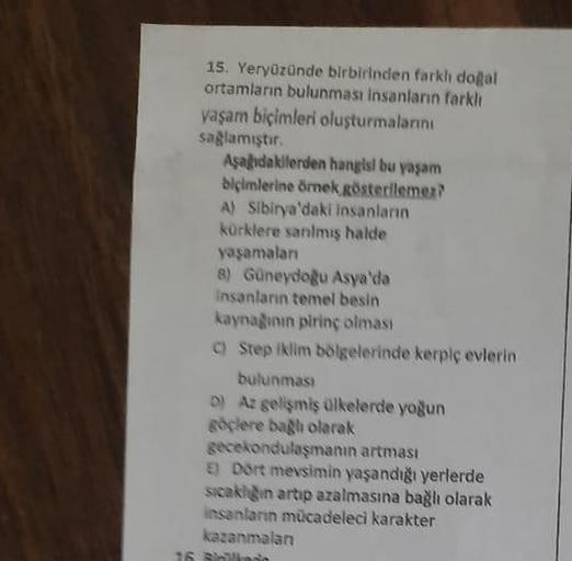 15. Yeryüzünde birbirinden farklı doğal
ortamların bulunması insanların farklı
yaşam biçimleri oluşturmalarını
sağlamıştır.
Aşağıdakilerden hangisi bu yaşam
biçimlerine örnek gösterilemez?
A) Sibirya'daki insanların
kürklere sanılmış halde
yaşamaları
8) Gü