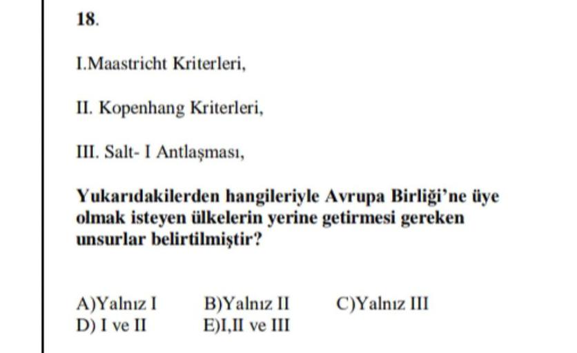 18.
I.Maastricht Kriterleri,
II. Kopenhang Kriterleri,
III. Salt- I Antlaşması,
Yukarıdakilerden hangileriyle Avrupa Birliği'ne üye
olmak isteyen ülkelerin yerine getirmesi gereken
unsurlar belirtilmiştir?
A)Yalnız I
B)Yalnız II
C)Yalnız III
D) I ve II
E) I, II ve III