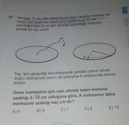 37. Yarıçapı 11 cm olan daire biçimindeki kalınlığı önemsiz bir
camın üst tarafında merkezine sabitlenmiş 23 cm
uzunluğundaki ip ve ipin ucunda büyüklüğü önemsiz
plastik bir top vardır.
A
Top, ipin gerginliği bozulmayacak şekilde camın altına
doğru atıldığında camın alt yüzeyine A noktasında temas
ediyor.
Daire merkezinin ipin cam altında kalan kısmına
uzaklığı 2√10 cm olduğuna göre, A noktasının daire
merkezine uzaklığı kaç cm'dir?
A) 6
B) 9
C) 7
D) 8
E) 10