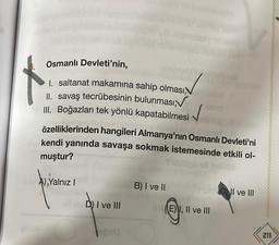 Osmanlı Devleti'nin,
1. saltanat makamına sahip olması,
II. savaş tecrübesinin bulunması,
III. Boğazları tek yönlü kapatabilmesi
özelliklerinden hangileri Almanya'nın Osmanlı Devleti'ni
kendi yanında savaşa sokmak istemesinde etkili ol-
muştur?
A) Yalnız I
B) I ve II
inCI ve III
Il ev D) I ve III
hood
(E) I, II ve III
211