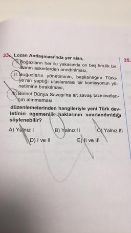 33 Lozan Antlaşması'nda yer alan,
Boğazların her iki yakasında on beş km.lik bir
alanın askerlerden arındırılması,
II. Boğazların yönetiminin, başkanlığını Türki-
ye'nin yaptığı uluslararası bir komisyonun yö-
netimine bırakılması,
YERE
Birinci Dünya Savaşı'na ait savaş tazminatları-
nın alınmaması
odüzenlemelerinden hangileriyle yeni Türk dev-
letinin egemenlik haklarının sınırlandırıldığı
come söylenebilir?
A) Yalnız I
B) Yalnız II
C)Yalnız III
D) I ve II
E) II ve III
35.