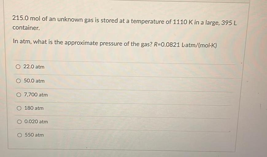 215.0 mol of an unknown gas is stored at a temperature of 1110 K in a large, 395 L container.
In atm, what is the approximate pressure of the gas? R=0.0821 L*atm/(mol*K)
O 22.0 atm
O 50.0 atm
O 7,700 atm
O 180 atm
O 0.020 atm
O 550 atm