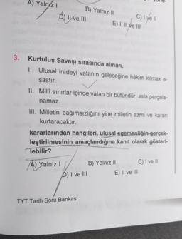 A) Yalnız I
D) II ve III
3. Kurtuluş Savaşı sırasında alınan,
B) Yalnız II
C) I ye ll
1. Ulusal iradeyi vatanın geleceğine hâkim kılmak e-
sastır.
✓
II. Millî sınırlar içinde vatan bir bütündür, asla parçala-
namaz.
III. Milletin bağımsızlığını yine millet