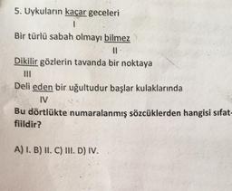 5. Uykuların kaçar geceleri
I
Bir türlü sabah olmayı bilmez
Dikilir gözlerin tavanda bir noktaya
Deli eden bir uğultudur başlar kulaklarında
IV
Bu dörtlükte numaralanmış sözcüklerden hangisi sifat-
fiildir?
A) I. B) II. C) III. D) IV.
