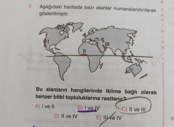 7.
Aşağıdaki haritada bazı alanlar numaralandırılarak Y
gösterilmiştir.
A
Y
III
Bu alanların hangilerinde iklime bağlı olarak
benzer bitki topluluklarına rastlanır?
A) I ve II
B) I ve IV
C) II ve III
D) II ve IV
E) II ve IV
10