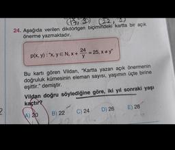 2
(13)
(22)
24. Aşağıda verilen dikdörtgen biçimindeki kartta bir açık
önerme yazmaktadır.
24
p(x, y): "x, yEN, X+ y
= 25, x #y"
Bu kartı gören Vildan, "Kartta yazan açık önermenin
doğruluk kümesinin eleman sayısı, yaşımın üçte birine
eşittir." demiştir.
Vildan doğru söylediğine göre, iki yıl sonraki yaşı
kaçtır?
A) 20
B) 22
C) 24
D) 26
E) 28
20.