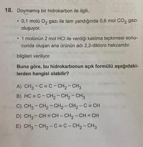 18. Doymamış
bir hidrokarbon ile ilgili,
• 0,1 molü O₂ gazı ile tam yandığında 0,6 mol CO₂ gazi
oluşuyor.
• 1 molünün 2 mol HCI ile verdiği katılma tepkimesi sonu-
cunda oluşan ana ürünün adı 2,2-dikloro hekzandır.
bilgileri veriliyor.
ne of thes
Buna göre