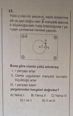 15.
Yükü q olan bir parçacık, sayfa düzlemine
dik ve içeri doğru olan B manyetik alanına
9 büyüklüğündeki hızla fırlatıldığında r ya-
riçaplı çembersel hareket yapıyor.
B
O
Ⓡ
Buna göre cismin yükü artırılırsa;
1. r yarıçapı artar
II. Cisme uygulanan manyetik kuvvetin
büyüklüğü artar
III. r yarıçapı azalır
yargılarından hangileri doğrudur?
A) Yalnız I B) Yalnız II C) Yalnız III
D) I ve II
E) II ve III