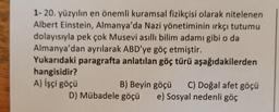 1- 20. yüzyılın en önemli kuramsal fizikçisi olarak nitelenen
Albert Einstein, Almanya'da Nazi yönetiminin ırkçı tutumu
dolayısıyla pek çok Musevi asıllı bilim adamı gibi o da
Almanya'dan ayrılarak ABD'ye göç etmiştir.
Yukarıdaki paragrafta anlatılan göç türü aşağıdakilerden
hangisidir?
A) İşçi göçü
B) Beyin göçü C) Doğal afet göçü
D) Mübadele göçü e) Sosyal nedenli göç