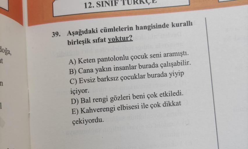 doğa,
at
n
12. SINIF
39. Aşağıdaki cümlelerin hangisinde kurallı
birleşik sifat yoktur?
A) Keten pantolonlu çocuk seni aramıştı.
B) Cana yakın insanlar burada çalışabilir.
C) Evsiz barksız çocuklar burada yiyip
içiyor.
D) Bal rengi gözleri beni çok etkiled