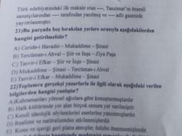 Türk edebiyatındaki ilk makale olan ----, Tanzimat'ın önemli
sanatçılarından ---- tarafından yazılmış ve ---- adlı gazetede
yayımlanmıştır.
21)Bu parçada boş bırakılan yerlere sırasıyla aşağıdakilerden
hangisi getirilmelidir?
A) Ceride-i Havadis-Mukaddime - Şinasi
B) Tercüman-1 Ahval-Şiir ve Inşa-Ziya Paşa
C) Tasvir-i Efkar-Şiir ve Inşa-Şinasi
D) Mukaddime-Şinasi - Tercüman-1 Ahval
E) Tasvir-i Efkar-Mukaddime-Şinasi
22)Toplumeu gerçekçi yazarlarla ile ilgili olarak aşağıdaki verilen
bilgilerden hangisi yanlıştır?
AjKahramanları yöresel ağızlara göre konuşturmuşlardır
B) Halk kültüründe yer alan birçok unsura yer verilmiştir.
C) Kendi ideolojik söylemlerini eserlerine yansıtmışlardır.
D) Realizm ve natüralizmden etkilenmişlerdir.
E) Konu ve içeriği geri plana atmışlar, üslubu önemsemişlerdir.
hangisinde