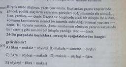 nan-Birçok türde düşünce, yazısı yazılabilir. Bunlardan gazete köşelerinde
ek güncel, politik olayların yazarının görüşleri doğrultusunda ele alındığı,
kısa, yazılara - denir. Gazete ve dergilerde ciddi bir üslupla ele alınan,
konunun kanıtlanarak nesnel bir tutumla anlatıldığı bilimsel yazılara
denir. Bu türlerin yanında, ,konu sınırlaması olmayan yazarın karşısında
biri varmış gibi samimi bir üslupla yazdığı türe denir.
24-Bu parçadaki boşluklara, sırasıyla aşağıdakilerden hangisi
getirilebilir?
erle
A) fikra - makale - söyleşi B) makale - deneme - eleştiri
C) fikra - söyleşi - makale D) makale - söyleşi - fikra
E) söyleşi - fikra - makale