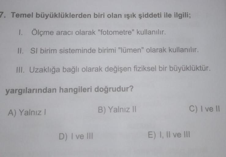 7. Temel
büyüklüklerden biri olan ışık şiddeti ile ilgili;
1. Ölçme aracı olarak "fotometre" kullanılır.
II. SI birim sisteminde birimi "lümen" olarak kullanılır.
III. Uzaklığa bağlı olarak değişen fiziksel bir büyüklüktür.
yargılarından hangileri doğrudur