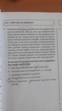 AYT/TÜRK DİLİ VE EDEBİYATI
$
3. Hayattayken sin yapmış yazarlar ölünce her nedense daha
çabuk unutuluyorlar. Belki de yıllar boyu ünleriyle birçok
yazan baskıları altında bıraktıkları için. Bu unutuluşun uzun
sürdüğü de olur. Mavrice Barres gibi büyük bir yazarın,
ölünce edebiyat ufuklarından silindiğini, ancak İkinci Dünya
Savaşı'ndan sonra okuyucuya doğru yaklaşmaya başladı-
ğını edebiyatla uğraşanlar pek iyi bilirler. Andre Gide'in bile
daha şimdiden edebiyat dünyasından uzaklaştığını fark
etmemek mümkün değildir. Ama un, sağlığındaki ilginçli-
ğiyle aramıza yine katılacağından şüphe etmeyelim. Neden
mi? Gerçek edebiyat eserlerini yeni kuşaklara tanıtmayı
dert edinen yazarlar, eleştirmenler eksik olmaz da ondan.
0
Bu parçanın dil ve anlatımıyla ilgili olarak aşağıdakiler-
den hangisi söylenemez?
A) Bazı düşünceler gerekçeli olarak sunulmuştur.
B) Karşılaştırmaya ve öznel yorumlara yer verilmiştir.
C) Açıklama ve örnekleme yapılmıştır.
D) Söyleşi üslubundan yararlanılmıştır.
E Tanık göstermeden yararlanılarak düşünceler destek-
lenmiştir.
L
y
n
d
D
5.