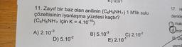 11. Zayıf bir baz olan anilinin (C6H5NH₂) 1 M'lik sulu
çözeltisinin iyonlaşma yüzdesi kaçtır?
(C6H5NH₂ için K = 4.1010)
A) 2.10-³
B) 5.10-³
C) 2.10-²
D) 5.10-²
E) 2.10-¹
17. H
denkle
mak
I min
De
yargıl