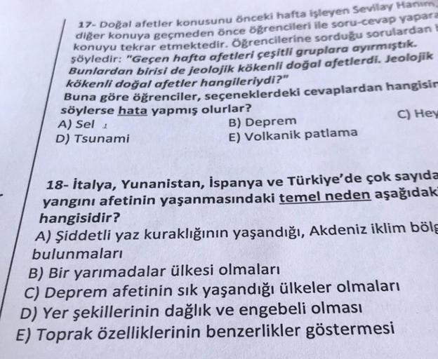 17- Doğal afetler konusunu önceki hafta işleyen Sevilay Hanım
diğer konuya geçmeden önce öğrencileri ile soru-cevap yapara
konuyu tekrar etmektedir. Öğrencilerine sorduğu sorulardan b
şöyledir: "Geçen hafta afetleri çeşitli gruplara ayırmıştık.
Bunlardan b