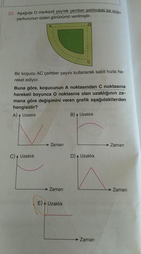 23. Aşağıda O merkezli çeyrek çember şeklindeki bir koşu
parkurunun üsten görünümü verilmiştir.
A
I
1
1
Bir koşucu AC çember yayını kullanarak sabit hızla ha-
reket ediyor.
Buna göre, koşucunun A noktasından C noktasına
hareketi boyunca O noktasına olan uz