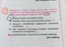 NI
R
R
5.
(2011-Kay
Almanya'nın Birinci Dünya Savaşı'nda, Osmanlı
Devleti'nin kendi saflarında savaşa girmesini isteme-
inde aşağıdakilerden hangisinin etkisi yoktur
A) Süveyş Kanalı'nı ele geçirme isteği
B) Halifelik nüfuzundan yararlanabilmek umudu +
C) Rusya'nın müttefikleriyle bağlantısının kesilmesini
amaçlaması +
D) Yeni cephelerin açılmasıyla Anlaşma Devletlerinin
zorlanmasını amaçlaması
E) Kapitülasyonların kaldırılması yönündeki beklentisi
(2011-PMYO)
INFORMAL YAYINLARI