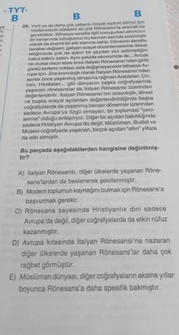 -TYT-
B
B
B
ya
77.
an
-ir
2-
r
25. Yerli ya da daha çok yabancı birçok toplum bilimci için
modernitenin köklerini en çok Rönesans'ta aramak bir
gerekliliktir. Bilhassa sanatla ilgili konuşurken aklımızın
bir kenarında tuttuğumuz bu kavram aslında sosyolojik
olarak da önemli bir etki alanına sahip. Dönemin sanatla
beraber değişen, gelişen sosyal düzenlemelerine dikkat
ettiğimizde çok da aykırı bir şeyden söz edilmediğini
kabul ederiz zaten. Aynı şekilde ekonomide de... Ancak
ne olursa olsun söze önce İtalyan Rönesansı'ndan girilir
çünkü kerteriz noktası asla değişmeyecektir bilhassa Av-
rupa için. Zira kronolojik olarak İtalyan Rönesansı'ndan
asırlar önce yaşanmış olmasına rağmen Arabistan, Çin,
İran, Hindistan... gibi dünyanın başka coğrafyasında
yaşanan rönesanslar da İtalyan Rönesansı üzerinden
değerlendirilir. İtalyan Rönesansı'nın sosyolojik, dinsel
nove başka sosyal açılardan değerlendirildiğinde başka
na coğrafyalarda da yaşanmış benzer dönemler üzerinden
Absadece Avrupa'ya özgü olmayan, bir toplumsal "yeni-
lenme" olduğu anlaşılıyor. Diğer bir açıdan bakıldığında
sadece Hristiyan Avrupa'da değil; Müslüman, Budist ve
Musevi coğrafyada yaşanan, birçok açıdan "altın" yıllara
da etki etmiştir.
Bu parçada aşağıdakilerden hangisine değinilmiş-
tir?
A) İtalyan Rönesansı, diğer ülkelerde yaşanan Röne-
sans'lardan da beslenerek şekillenmiştir.
B) Modern toplumun kaynağını bulmak için Rönesans'a
başvurmak gerekir.
C) Rönesans sayesinde Hristiyanlık dini sadece
Avrupa'da değil, diğer coğrafyalarda da etkin nüfuz
kazanmıştır.
D) Avrupa kıtasında İtalyan Rönesansı'na nazaran
diğer ülkelerde yaşanan Rönesans'lar daha çok
rağbet görmüştür.
E) Müslüman dünyası, diğer coğrafyaların aksine yıllar
boyunca Rönesans'a daha spesifik bakmıştır.