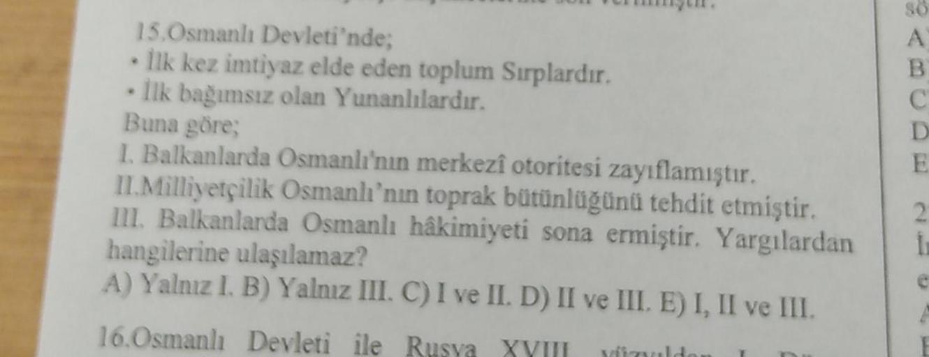 CAB
15.Osmanlı Devleti'nde;
İlk kez imtiyaz elde eden toplum Sırplardır.
Ilk bağımsız olan Yunanlılardır.
C
D
Buna göre;
E
1. Balkanlarda Osmanlı'nın merkezî otoritesi zayıflamıştır.
II.Milliyetçilik Osmanlı'nın toprak bütünlüğünü tehdit etmiştir.
III. Bal