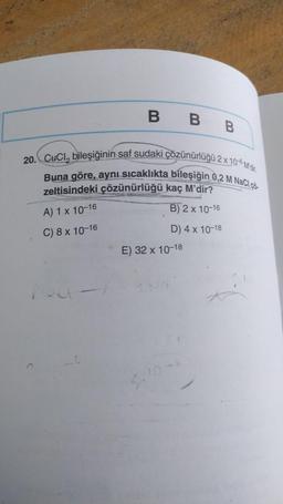 BBB
20. CuCl, bileşiğinin saf sudaki çözünürlüğü 2 x 10 Mdr.
Buna göre, aynı sıcaklıkta bileşiğin 0,2 M NaCl co
zeltisindeki çözünürlüğü kaç M'dir?
A) 1 x 10-16
B) 2 x 10-16
C) 8 x 10-16
D) 4 x 10-18
E) 32 x 10-18
-