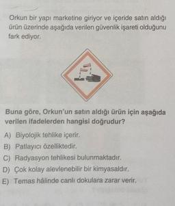 Orkun bir yapı marketine giriyor ve içeride satın aldığı
ürün üzerinde aşağıda verilen güvenlik işareti olduğunu
fark ediyor.
Buna göre, Orkun'un satın aldığı ürün için aşağıda
verilen ifadelerden hangisi doğrudur?
A) Biyolojik tehlike içerir.
B) Patlayıcı özelliktedir.
C) Radyasyon tehlikesi bulunmaktadır.
D) Çok kolay alevlenebilir bir kimyasaldır.
E) Temas hâlinde canlı dokulara zarar verir.
11.