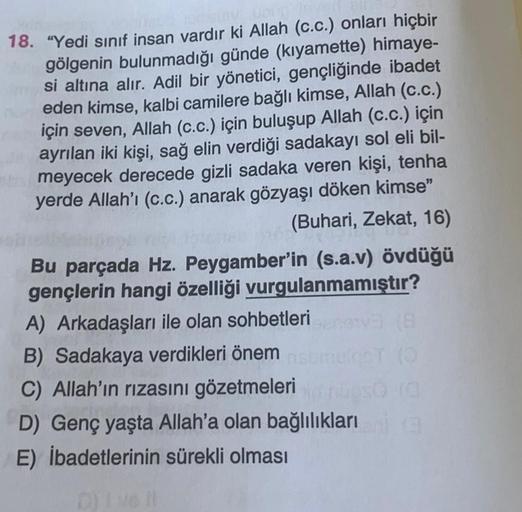 18. "Yedi sınıf insan vardır ki Allah (c.c.) onları hiçbir
gölgenin bulunmadığı günde (kıyamette) himaye-
si altına alır. Adil bir yönetici, gençliğinde ibadet
eden kimse, kalbi camilere bağlı kimse, Allah (c.c.)
için seven, Allah (c.c.) için buluşup Allah