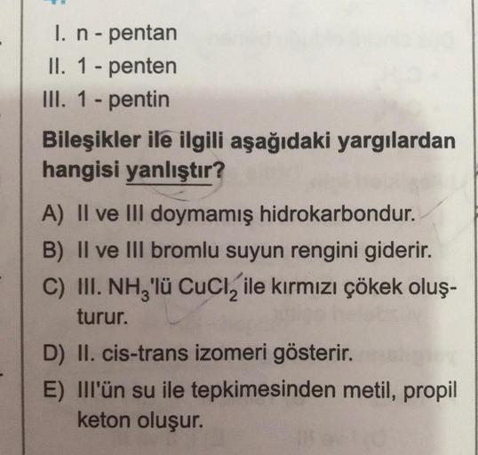 I. n - pentan
II. 1 - penten
III. 1 - pentin
Bileşikler ile ilgili aşağıdaki yargılardan
hangisi yanlıştır?
A) II ve III doymamış hidrokarbondur.
B) II ve III bromlu suyun rengini giderir.
C) III. NH3'lü CuCl₂ ile kırmızı çökek oluş-
turur.
D) II. cis-tran