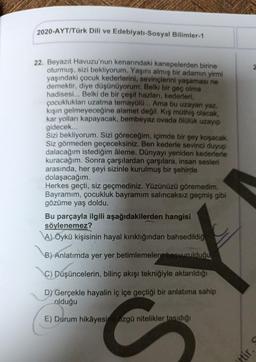 2020-AYT/Türk Dili ve Edebiyatı-Sosyal Bilimler-1
22. Beyazıt Havuzu'nun kenarındaki kanepelerden birine
oturmuş, sizi bekliyorum. Yaşını almış bir adamın yirmi
yaşındaki çocuk kederlerini, sevinçlerini yaşaması ne
demektir, diye düşünüyorum: Belki bir geç olma
hadisesi... Belki de bir çeşit hazları, kederleri,
çocuklukları uzatma temayülü... Ama bu uzayan yaz,
kışın gelmeyeceğine alamet değil. Kış müthiş olacak,
kar yolları kapayacak, bembeyaz ovada ölülük uzayıp
gidecek...
Sizi bekliyorum. Sizi göreceğim, içimde bir şey koşacak.
Siz görmeden geçeceksiniz. Ben kederle sevinci duyup
dalacağım istediğim âleme. Dünyayı yeniden kederlerle
kuracağım. Sonra çarşılardan çarşılara, insan sesleri
arasında, her şeyi sizinle kurulmuş bir şehirde
dolaşacağım.
Herkes geçti, siz geçmediniz. Yüzünüzü göremedim.
Bayramım, çocukluk bayramım salıncaksız geçmiş gibi
gözüme yaş doldu.
Bu parçayla ilgili aşağıdakilerden hangisi
söylenemez?
A) Öykü kişisinin hayal kırıklığından bahsedildiğ
B) Anlatımda yer yer betimlemelere başvurulduğu
C) Düşüncelerin, bilinç akışı tekniğiyle aktarıldığı
D) Gerçekle hayalin iç içe geçtiği bir anlatıma sahip
olduğu
E) Durum hikâyesine özgü nitelikler taşıdığı
C
ttir.