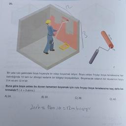 20.
in
Bir usta rulo şeklindeki boya fırçasıyla bir odayı boyamak istiyor. Boya ustası fırçayı boya tenekesine her
batırdığında 10 tam tur dönüşü kadarlık bir bölgeyi boyayabiliyor. Boyanacak odanın bir duvarının boyu
3 m ve eni 12 m'dir.
Buna göre boya ustası bu duvarı tamamen boyamak için rulo fırçayı boya tenekesine kaç defa ba-
tırmalıdır? (= 3 alınız.)
A) 24
B) 30
C) 36
D) 40
2nrh = 1200, 10 = 12m boyuyor
jaya bili
25 cm
cm