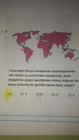 Yukarıdaki Dünya haritasında numaralandırıla-
rak verilen su yollarından hangisinde, tarih
değiştirme çizgisi geçtiğinden dolayı doğusu ile
batısı arasında bir günlük zaman farkı vardır?
A) I
B) II
C) III
D) IV
E) V