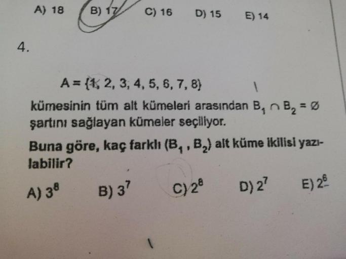 A) 18
B) 17
C) 16
E) 14
4.
A = {1, 2, 3, 4, 5, 6, 7, 8)
kümesinin tüm alt kümeleri arasından B₁ B₂ = Ø
şartını sağlayan kümeler seçiliyor.
Buna göre, kaç farklı (B₁, B₂) alt küme ikilisi yazı-
labilir?
B) 37
C) 28
D) 2²
E) 2
A) 38
D) 15